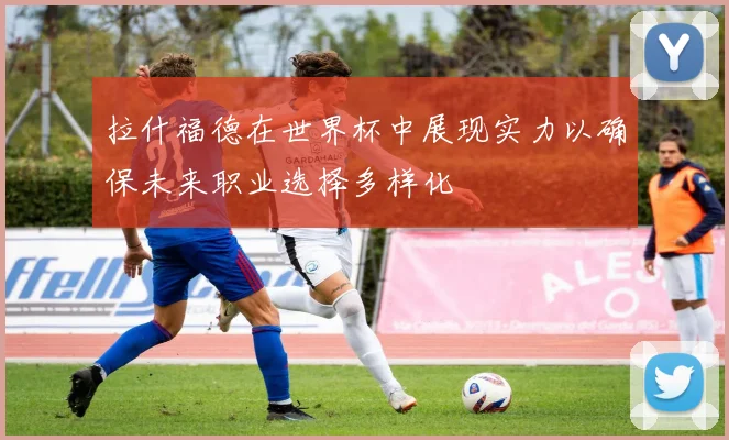 拉什福德在世界杯中展现实力以确保未来职业选择多样化