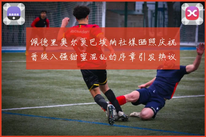 佩德里奥尔莫巴埃纳社媒晒照庆祝晋级八强甜蜜混乱的序章引发热议