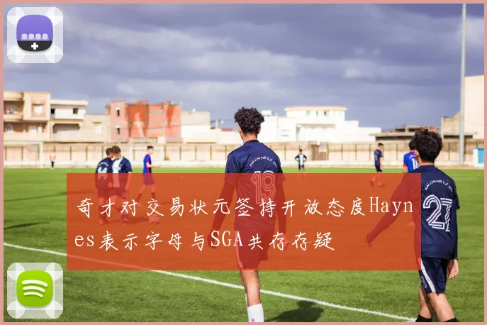 奇才对交易状元签持开放态度Haynes表示字母与SGA共存存疑