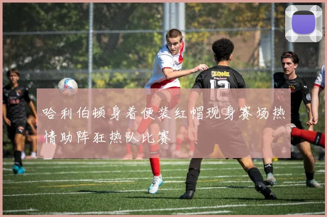 哈利伯顿身着便装红帽现身赛场热情助阵狂热队比赛