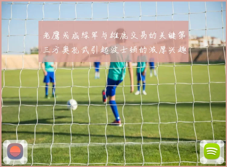 老鹰或成绿军与雄鹿交易的关键第三方奥孔武引起波士顿的浓厚兴趣