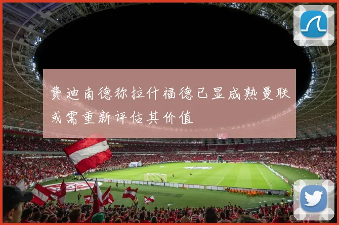 费迪南德称拉什福德已显成熟曼联或需重新评估其价值