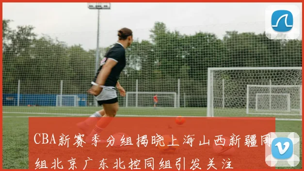 CBA新赛季分组揭晓上海山西新疆同组北京广东北控同组引发关注
