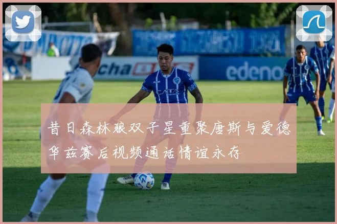 昔日森林狼双子星重聚唐斯与爱德华兹赛后视频通话情谊永存