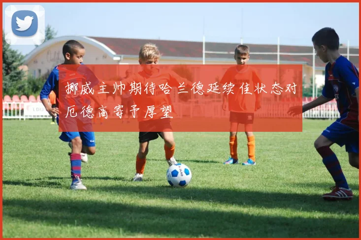 挪威主帅期待哈兰德延续佳状态对厄德高寄予厚望
