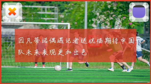因凡蒂诺偶遇记者送祝福期待中国队未来表现更加出色