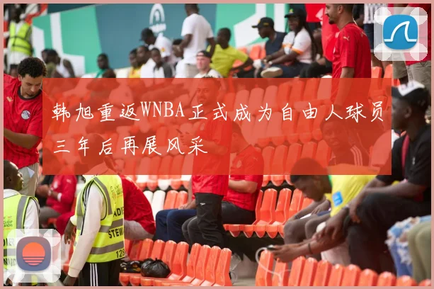 韩旭重返WNBA正式成为自由人球员三年后再展风采
